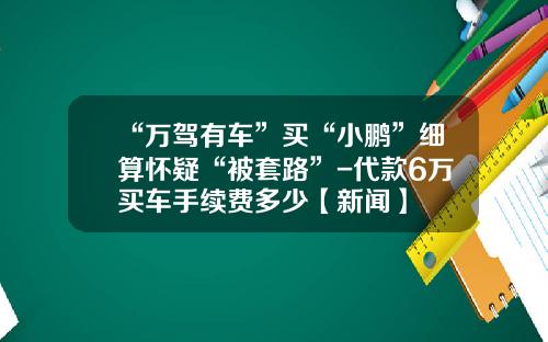 “万驾有车”买“小鹏”细算怀疑“被套路”-代款6万买车手续费多少【新闻】