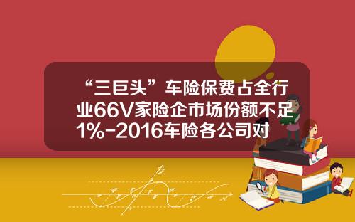 “三巨头”车险保费占全行业66%56家险企市场份额不足1%-2016车险各公司对比【新闻】