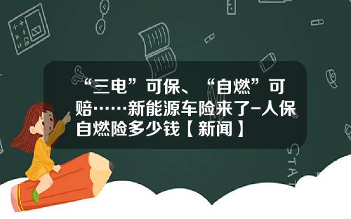 “三电”可保、“自燃”可赔……新能源车险来了-人保自燃险多少钱【新闻】