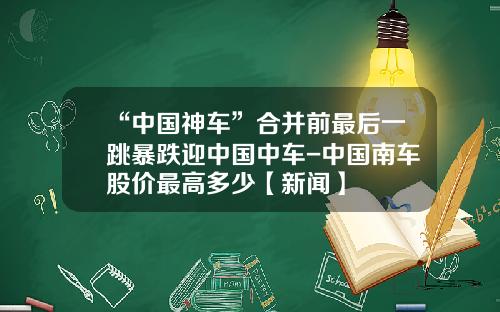 “中国神车”合并前最后一跳暴跌迎中国中车-中国南车股价最高多少【新闻】