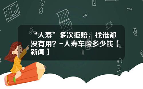 “人寿”多次拒赔，找谁都没有用？-人寿车险多少钱【新闻】