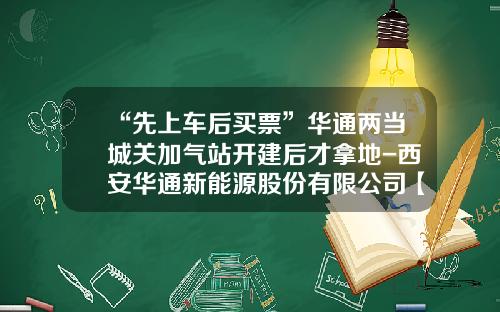 “先上车后买票”华通两当城关加气站开建后才拿地-西安华通新能源股份有限公司【新闻】