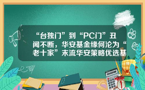 “台独门”到“PC门”丑闻不断，华安基金缘何沦为“老十家”末流华安策略优选基金【前列康】