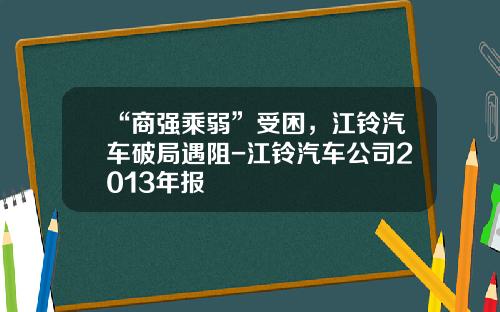 “商强乘弱”受困，江铃汽车破局遇阻-江铃汽车公司2013年报