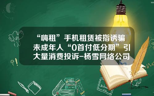 “嗨租”手机租赁被指诱骗未成年人“0首付低分期”引大量消费投诉-杨雪网络公司