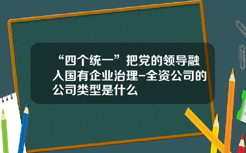 “四个统一”把党的领导融入国有企业治理-全资公司的公司类型是什么