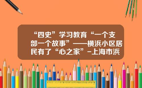 “四史”学习教育“一个支部一个故事”——横浜小区居民有了“心之家”-上海市浜民实业有限公司