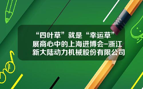“四叶草”就是“幸运草”展商心中的上海进博会-浙江新大陆动力机械股份有限公司