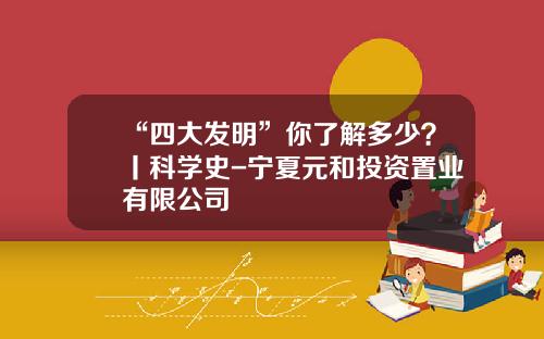 “四大发明”你了解多少？丨科学史-宁夏元和投资置业有限公司