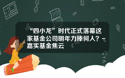 “四小龙”时代正式落幕这家基金公司明年力捧何人？-嘉实基金焦云
