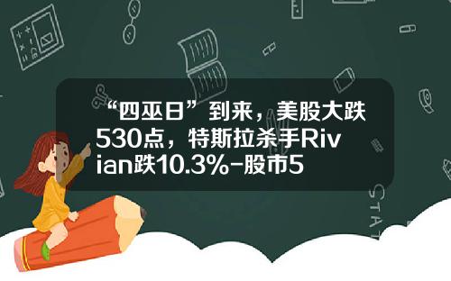 “四巫日”到来，美股大跌530点，特斯拉杀手Rivian跌10.3%-股市530事件跌了多少