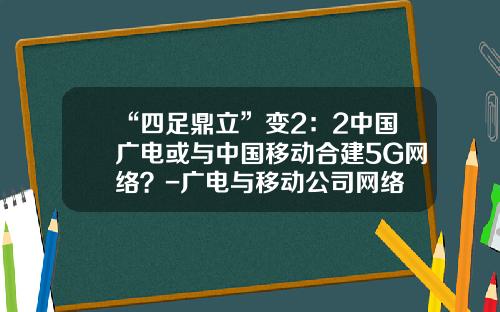 “四足鼎立”变2：2中国广电或与中国移动合建5G网络？-广电与移动公司网络