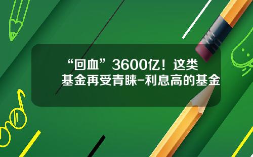 “回血”3600亿！这类基金再受青睐-利息高的基金