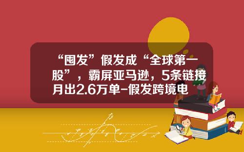 “囤发”假发成“全球第一股”，霸屏亚马逊，5条链接月出2.6万单-假发跨境电商一个窗口投资多少