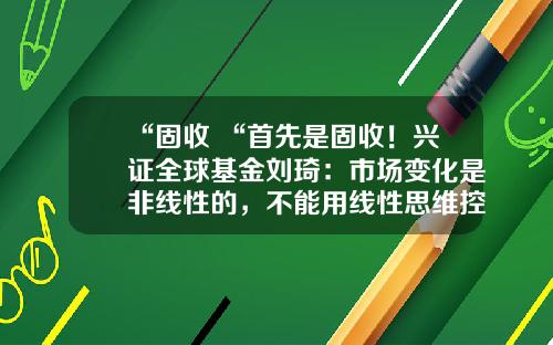 “固收+“首先是固收！兴证全球基金刘琦：市场变化是非线性的，不能用线性思维控制风险-全球性基金