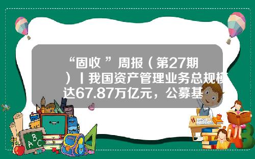 “固收+”周报（第27期）丨我国资产管理业务总规模达67.87万亿元，公募基金规模占比37%-公募基金报表