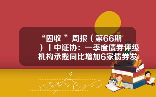 “固收+”周报（第66期）丨中证协：一季度债券评级机构承揽同比增加6家债券发行人评级被调整-银富货币基金