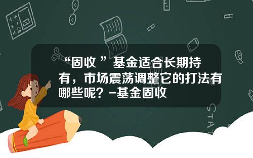“固收+”基金适合长期持有，市场震荡调整它的打法有哪些呢？-基金固收