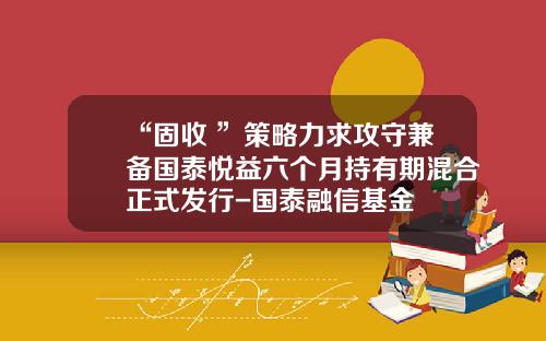 “固收+”策略力求攻守兼备国泰悦益六个月持有期混合正式发行-国泰融信基金