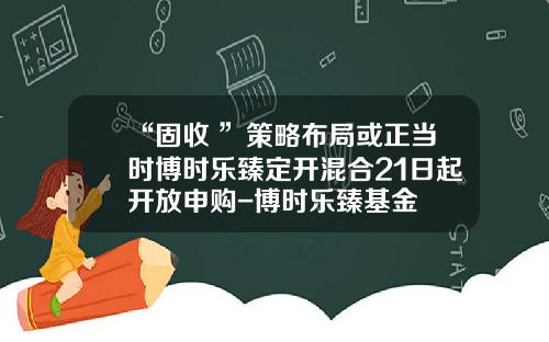 “固收+”策略布局或正当时博时乐臻定开混合21日起开放申购-博时乐臻基金