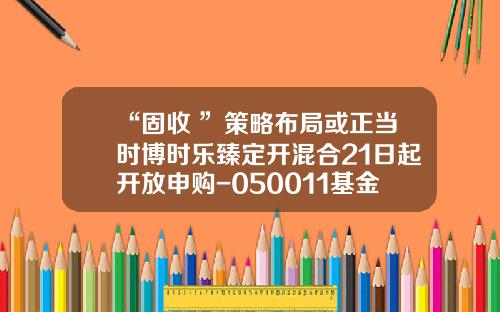 “固收+”策略布局或正当时博时乐臻定开混合21日起开放申购-050011基金