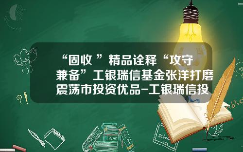 “固收+”精品诠释“攻守兼备”工银瑞信基金张洋打磨震荡市投资优品-工银瑞信投资有限公司