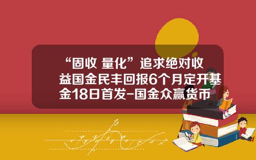 “固收+量化”追求绝对收益国金民丰回报6个月定开基金18日首发-国金众赢货币基金