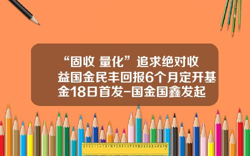 “固收+量化”追求绝对收益国金民丰回报6个月定开基金18日首发-国金国鑫发起基金
