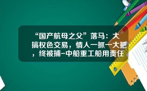 “国产航母之父”落马：大搞权色交易，情人一抓一大把，终被捕-中船重工船用责任公司董事长