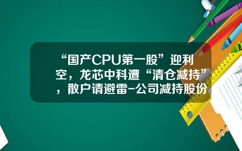 “国产CPU第一股”迎利空，龙芯中科遭“清仓减持”，散户请避雷-公司减持股份股票走势