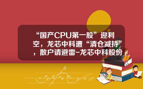 “国产CPU第一股”迎利空，龙芯中科遭“清仓减持”，散户请避雷-龙芯中科股份有限公司