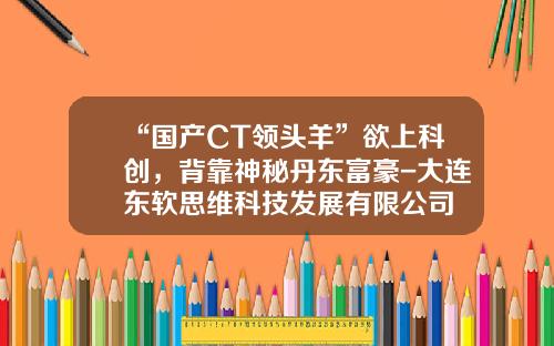 “国产CT领头羊”欲上科创，背靠神秘丹东富豪-大连东软思维科技发展有限公司