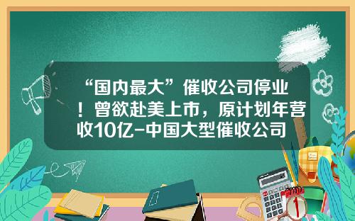 “国内最大”催收公司停业！曾欲赴美上市，原计划年营收10亿-中国大型催收公司