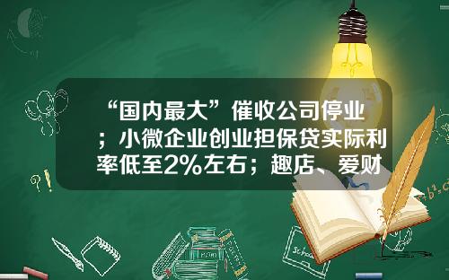 “国内最大”催收公司停业；小微企业创业担保贷实际利率低至2%左右；趣店、爱财注销小贷牌照丨21消费金融参考-小贷公司和消费金融公司的区别