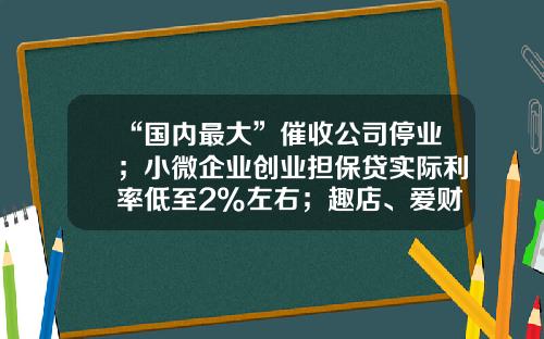 “国内最大”催收公司停业；小微企业创业担保贷实际利率低至2%左右；趣店、爱财注销小贷牌照丨21消费金融参考-最大的担保公司