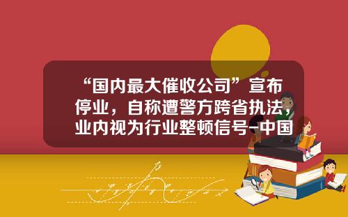 “国内最大催收公司”宣布停业，自称遭警方跨省执法，业内视为行业整顿信号-中国大型催收公司