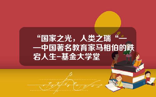 “国家之光，人类之瑞“——中国著名教育家马相伯的跌宕人生-基金大学堂
