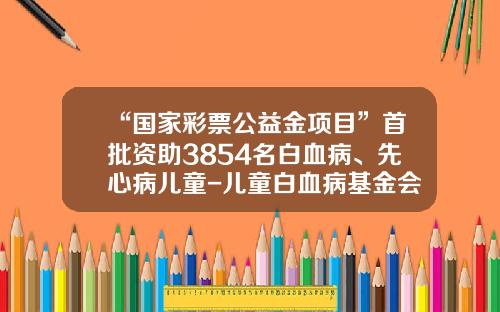 “国家彩票公益金项目”首批资助3854名白血病、先心病儿童-儿童白血病基金会