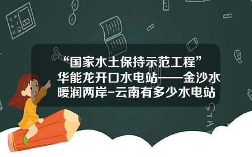 “国家水土保持示范工程”华能龙开口水电站——金沙水暖润两岸-云南有多少水电站