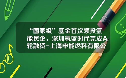 “国家级”基金首次领投氢能民企，深圳氢蓝时代完成A轮融资-上海申能燃料有限公司
