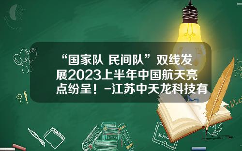 “国家队+民间队”双线发展2023上半年中国航天亮点纷呈！-江苏中天龙科技有限公司
