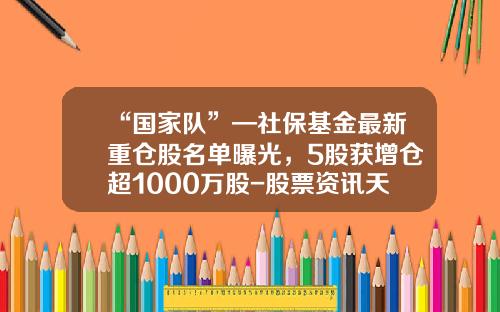 “国家队”—社保基金最新重仓股名单曝光，5股获增仓超1000万股-股票资讯天天送