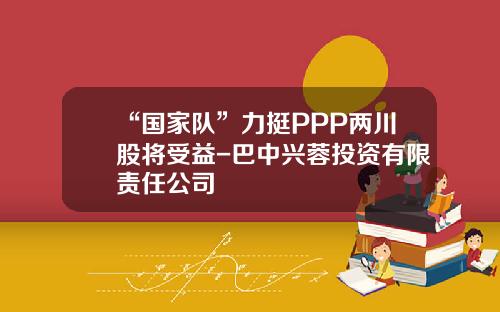 “国家队”力挺PPP两川股将受益-巴中兴蓉投资有限责任公司