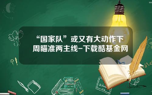 “国家队”或又有大动作下周瞄准两主线-下载酷基金网