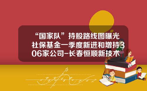 “国家队”持股路线图曝光社保基金一季度新进和增持306家公司-长春恒顺新技术开发公司