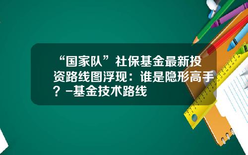 “国家队”社保基金最新投资路线图浮现：谁是隐形高手？-基金技术路线