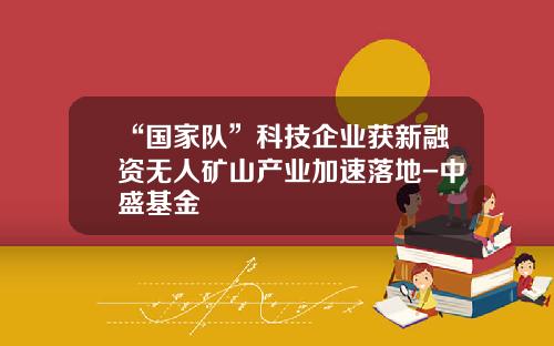 “国家队”科技企业获新融资无人矿山产业加速落地-中盛基金