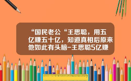 “国民老公“王思聪，用五亿赚五十亿，知道真相后原来他如此有头脑-王思聪5亿赚了多少