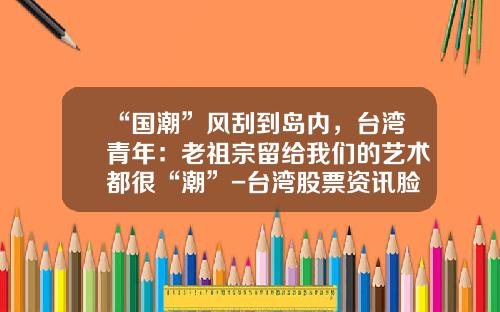 “国潮”风刮到岛内，台湾青年：老祖宗留给我们的艺术都很“潮”-台湾股票资讯脸书社区论坛