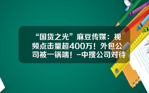“国货之光”麻豆传媒：视频点击量超400万！外包公司被一锅端！-中搜公司对待员工怎么样